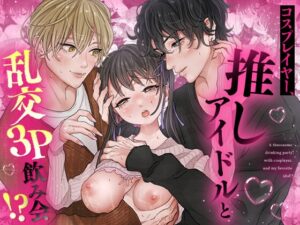 コスプレイヤー、推しアイドルと乱交3P飲み会!?【えちち工房】